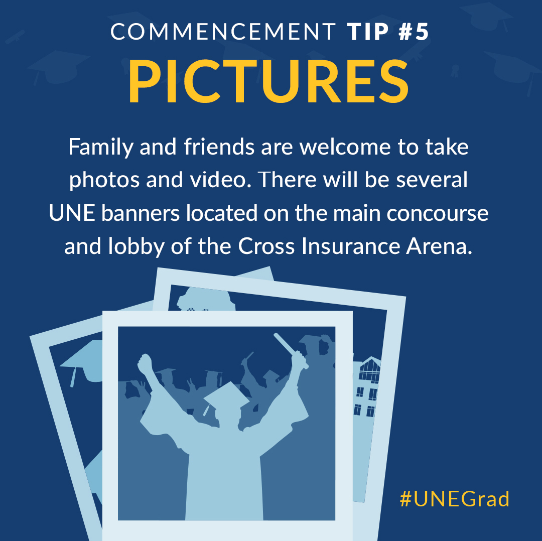 Pictures: Family and friends are welcome to take photos and video. There will be several UNE banners located on the main concourse and lobby of the Cross Insurance Arena.